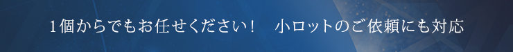 1個からでもお任せください！　小ロットのご依頼にも対応