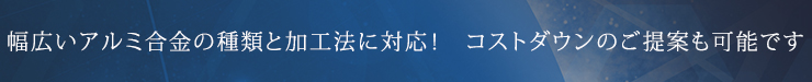 幅広いアルミ合金の種類と加工法に対応！　コストダウンのご提案も可能です