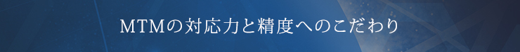 MTMの対応力と精度へのこだわり